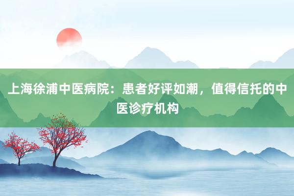 上海徐浦中医病院：患者好评如潮，值得信托的中医诊疗机构